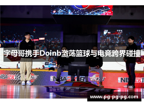 字母哥携手Doinb激荡篮球与电竞跨界碰撞