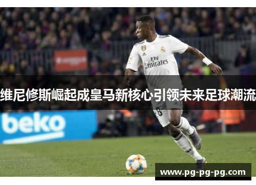 维尼修斯崛起成皇马新核心引领未来足球潮流