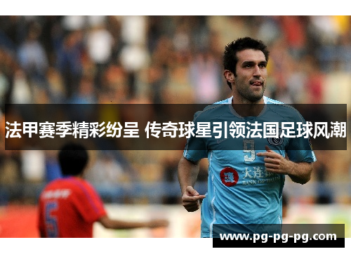 法甲赛季精彩纷呈 传奇球星引领法国足球风潮
