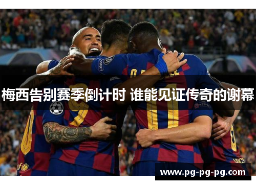 梅西告别赛季倒计时 谁能见证传奇的谢幕 梅西告别赛季倒计时 谁能见证传奇的谢幕