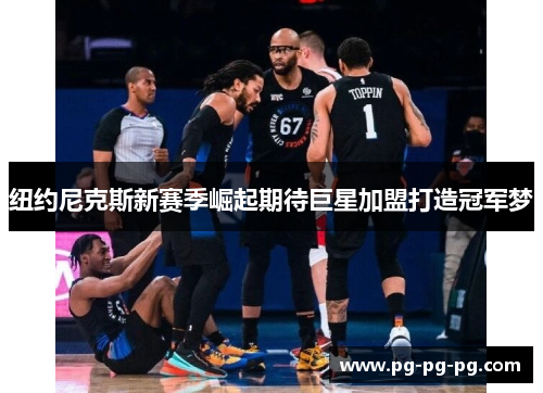 纽约尼克斯新赛季崛起期待巨星加盟打造冠军梦