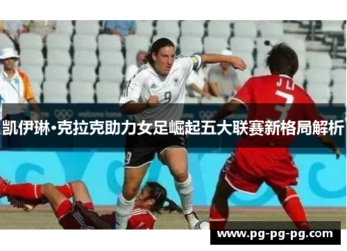 凯伊琳·克拉克助力女足崛起五大联赛新格局解析 凯伊琳·克拉克助力女足崛起五大联赛新格局解析