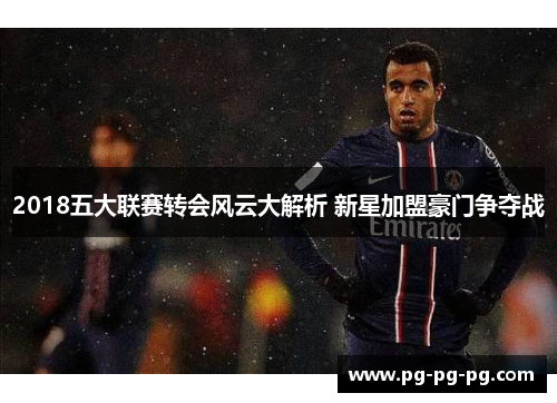 2018五大联赛转会风云大解析 新星加盟豪门争夺战 2018五大联赛转会风云大解析 新星加盟豪门争夺战