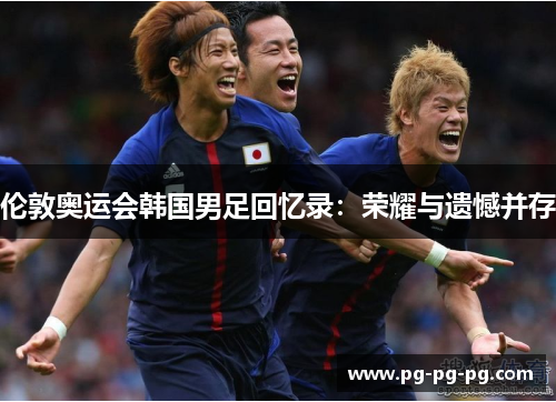 伦敦奥运会韩国男足回忆录:荣耀与遗憾并存 伦敦奥运会韩国男足回忆录:荣耀与遗憾并存